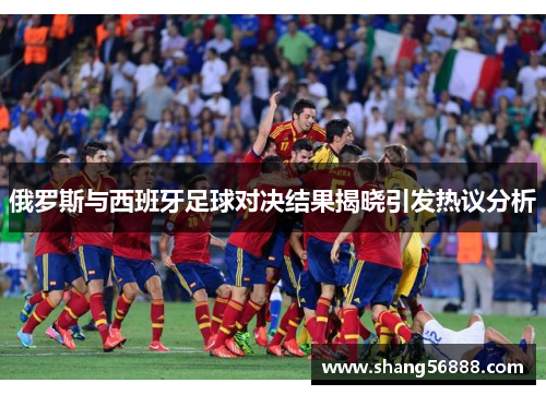 俄罗斯与西班牙足球对决结果揭晓引发热议分析