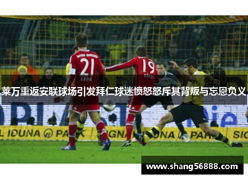 莱万重返安联球场引发拜仁球迷愤怒怒斥其背叛与忘恩负义