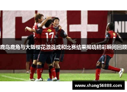 鹿岛鹿角与大阪樱花激战成和比赛结果揭晓精彩瞬间回顾