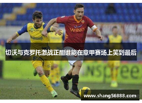 切沃与克罗托激战正酣谁能在意甲赛场上笑到最后